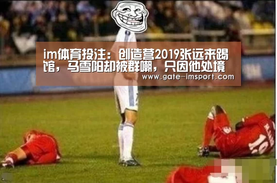 im体育投注:创造营2019张远来踢馆,马雪阳却被群嘲,只因他处境太尴尬(图3) 体育投注